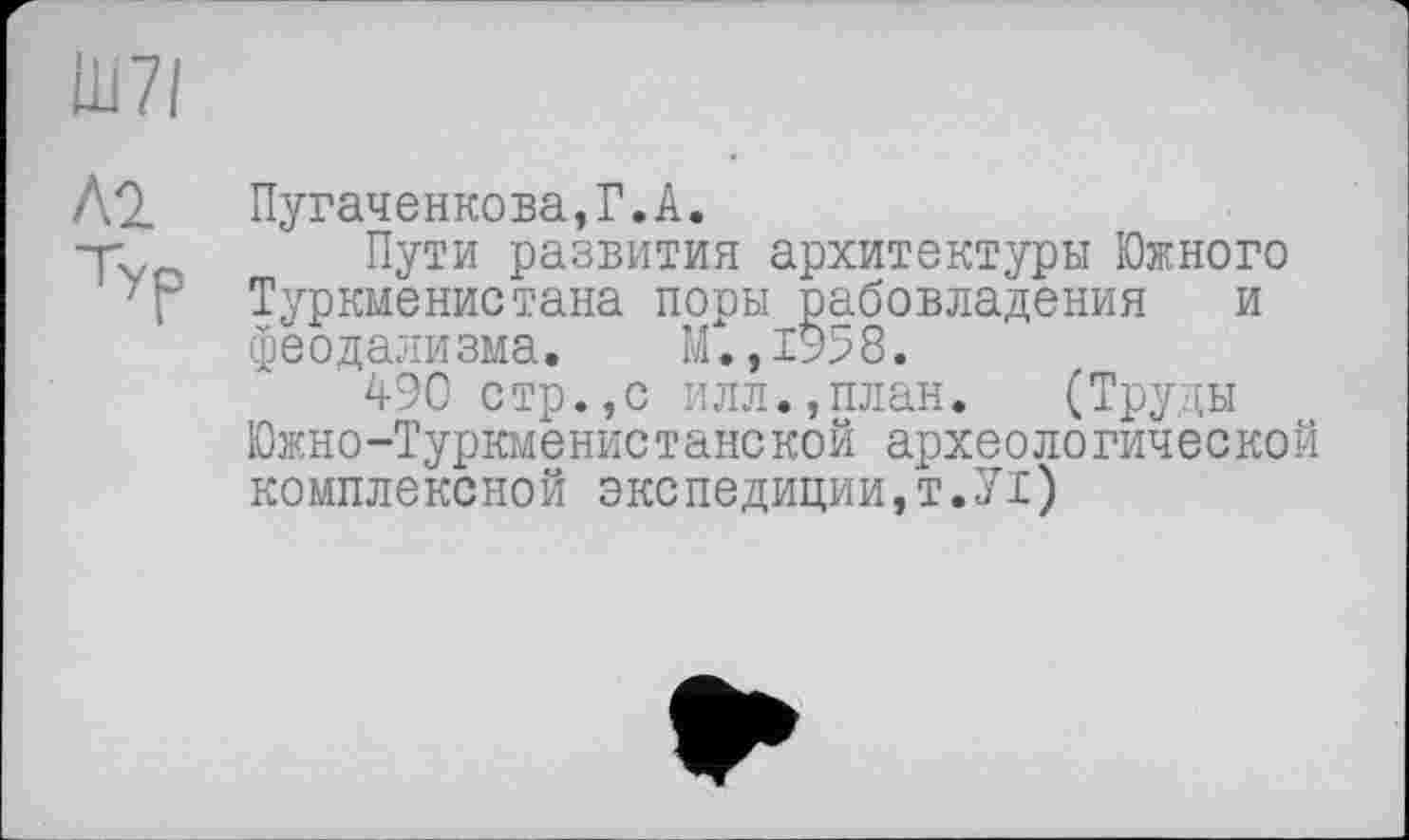 ﻿АО. Пугаченкова,Г.А.
Tvn Пути Разви™ архитектуры Южного Т Туркменистана поры рабовладения и феодализма. М.,1958.
490 стр.,с илл.,план. (Труды Южно-Туркменистанской археологической комплексной экспедиции,Т.УІ)